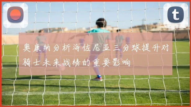 奥康纳分析海佐尼亚三分球提升对骑士未来战绩的重要影响